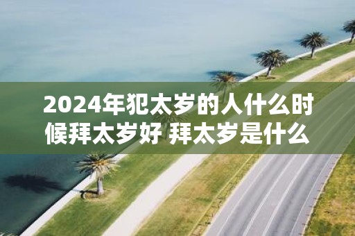 2025年犯太岁的人什么时候拜太岁好 拜太岁是什么