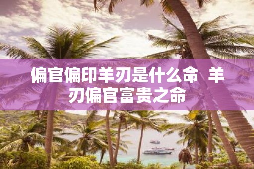 偏官偏印羊刃是什么命 羊刃偏官富贵之命
