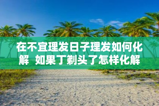 在不宜理发日子理发如何化解 如果丁剃头了怎样化解