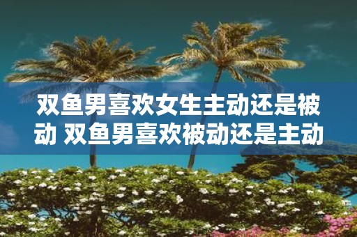 双鱼男喜欢女生主动还是被动 双鱼男喜欢被动还是主动