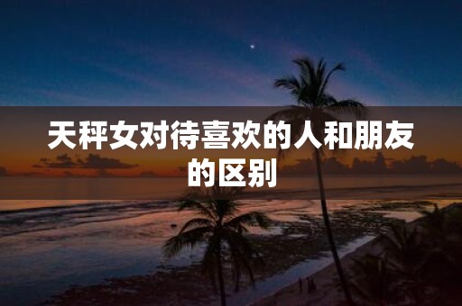 天秤女对待喜欢的人和朋友的区别