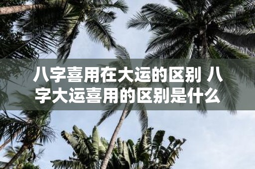 八字喜用在大运的区别 八字大运喜用的区别是什么