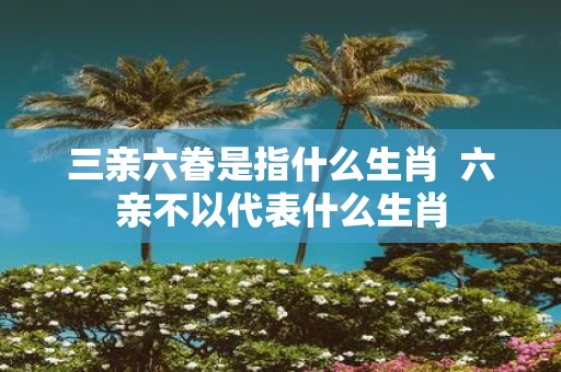 三亲六眷是指什么生肖 六亲不以代表什么生肖