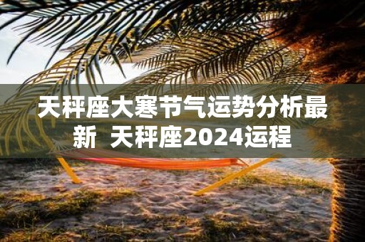 天秤座大寒节气运势分析最新 天秤座2025运程