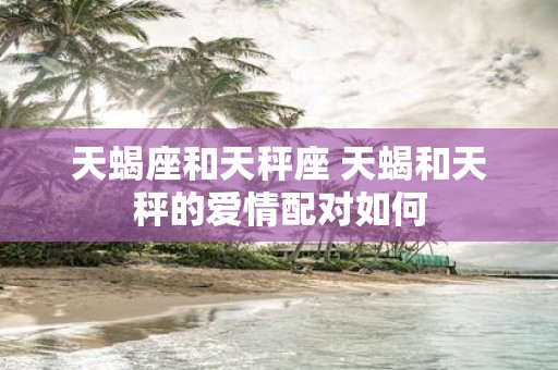 天蝎座和天秤座 天蝎和天秤的爱情配对如何