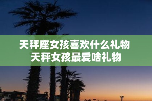 天秤座女孩喜欢什么礼物 天秤女孩最爱啥礼物
