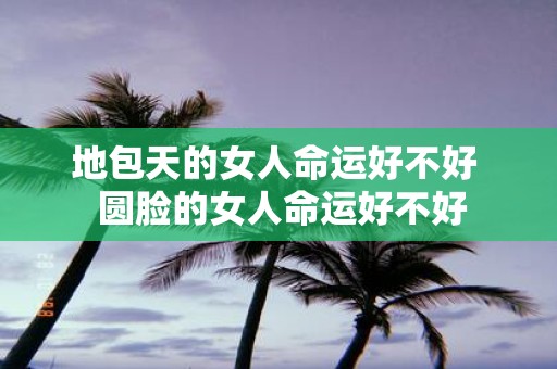 地包天的女人命运好不好 圆脸的女人命运好不好