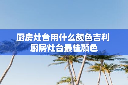 厨房灶台用什么颜色吉利 厨房灶台最佳颜色