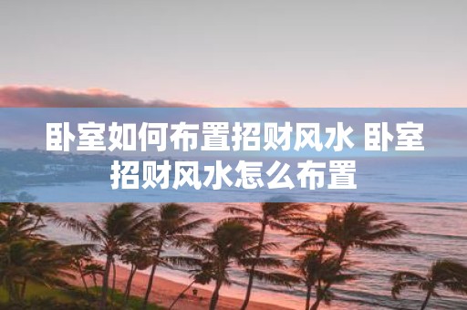 卧室如何布置招财风水 卧室招财风水怎么布置