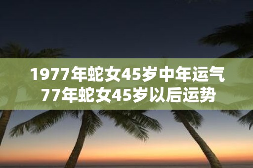1977年蛇女45岁中年运气 77年蛇女45岁以后运势