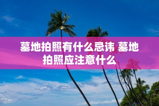 墓地拍照有什么忌讳 墓地拍照应注意什么