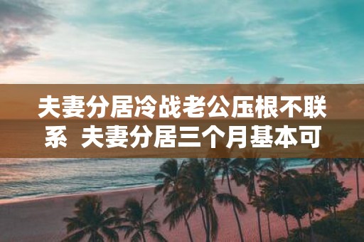 夫妻分居冷战老公压根不联系 夫妻分居三个月基本可以离婚