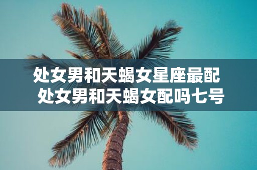 处女男和天蝎女星座最配 处女男和天蝎女配吗七号星座网