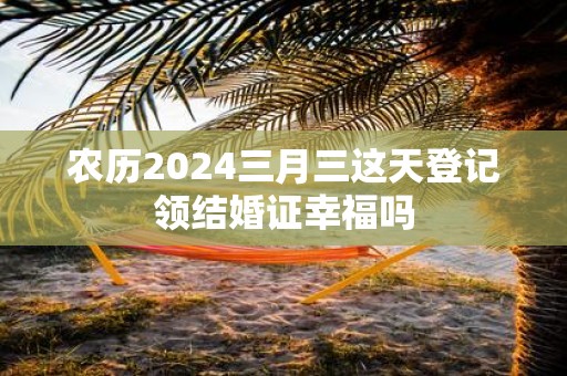 农历2025三月三这天登记领结婚证幸福吗