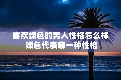 喜欢绿色的男人性格怎么样 绿色代表哪一种性格