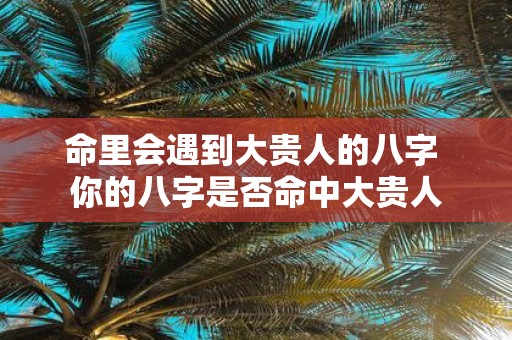 命里会遇到大贵人的八字 你的八字是否命中大贵人