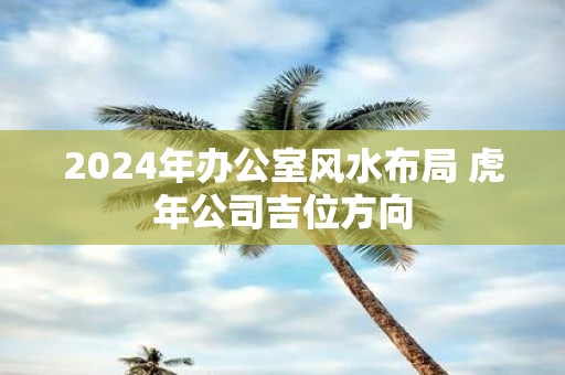 2025年办公室风水布局 虎年公司吉位方向