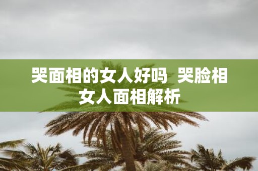 哭面相的女人好吗 哭脸相女人面相解析