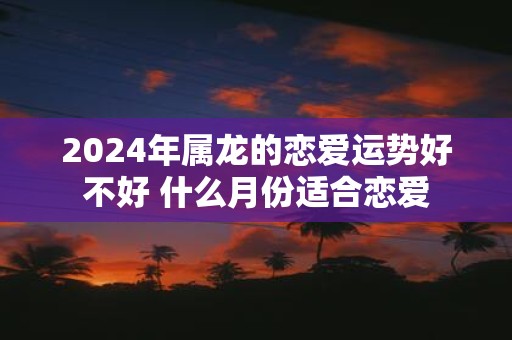 2025年属龙的恋爱运势好不好 什么月份适合恋爱