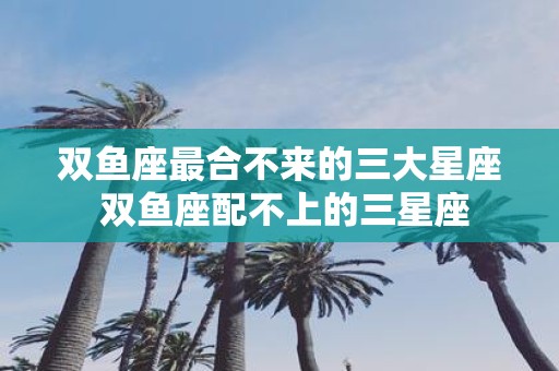 双鱼座最合不来的三大星座 双鱼座配不上的三星座