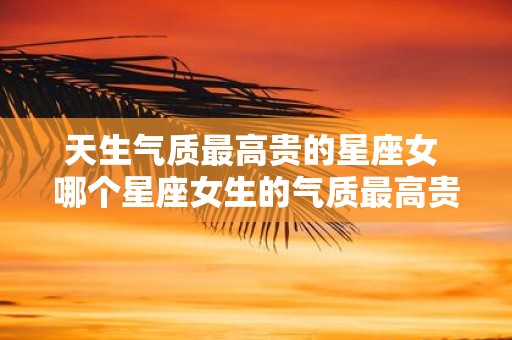 天生气质最高贵的星座女 哪个星座女生的气质最高贵