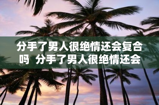 分手了男人很绝情还会复合吗 分手了男人很绝情还会复合吗