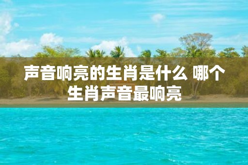 声音响亮的生肖是什么 哪个生肖声音最响亮