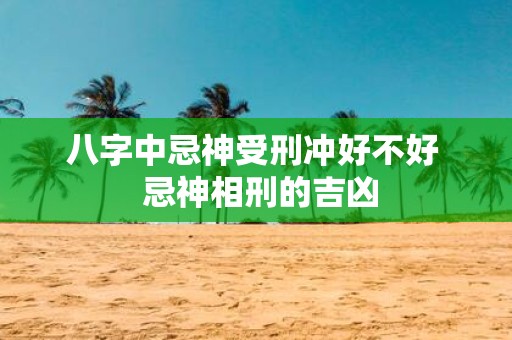 八字中忌神受刑冲好不好 忌神相刑的吉凶