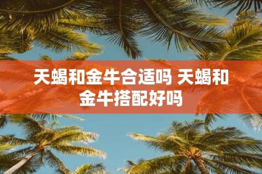 天蝎和金牛合适吗 天蝎和金牛搭配好吗