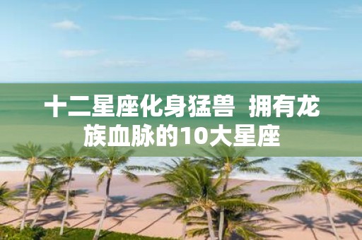 十二星座化身猛兽 拥有龙族血脉的10大星座
