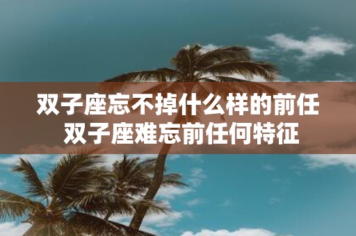 双子座忘不掉什么样的前任 双子座难忘前任何特征