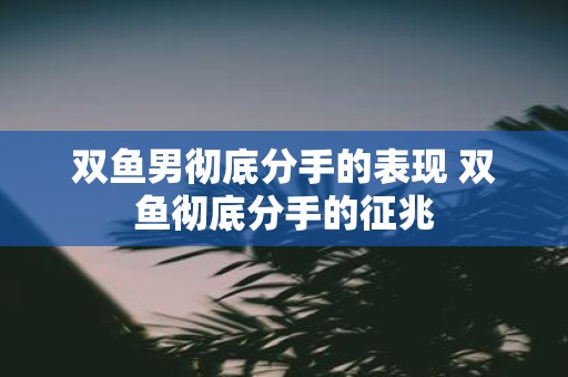 双鱼男彻底分手的表现 双鱼彻底分手的征兆