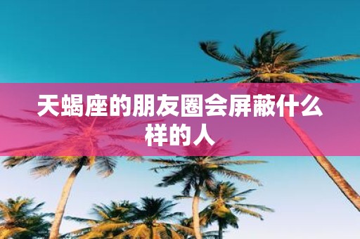 天蝎座的朋友圈会屏蔽什么样的人