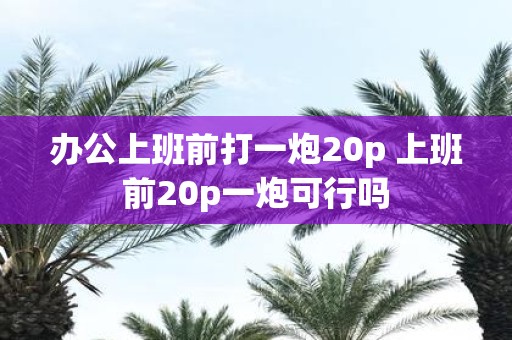 办公上班前打一炮20p 上班前20p一炮可行吗