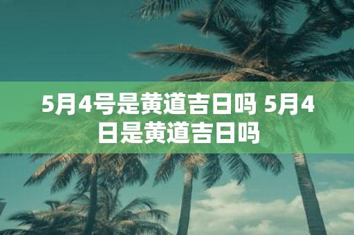 5月4号是黄道吉日吗 5月4日是黄道吉日吗