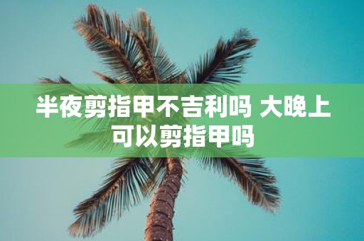 半夜剪指甲不吉利吗 大晚上可以剪指甲吗