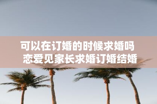 可以在订婚的时候求婚吗 恋爱见家长求婚订婚结婚