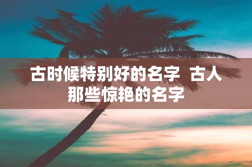 古时候特别好的名字 古人那些惊艳的名字