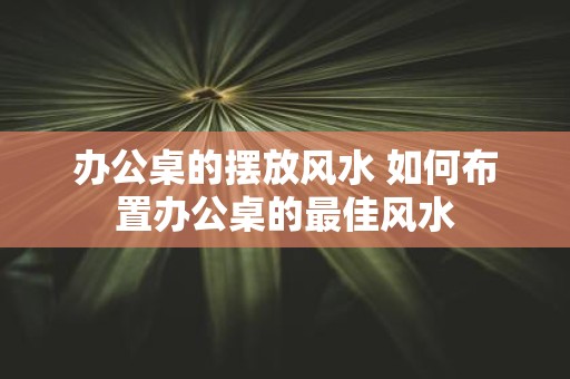 办公桌的摆放风水 如何布置办公桌的最佳风水 办公桌的摆放风水 如何布置办公桌的最佳风水