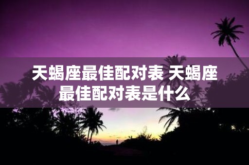天蝎座最佳配对表 天蝎座最佳配对表是什么