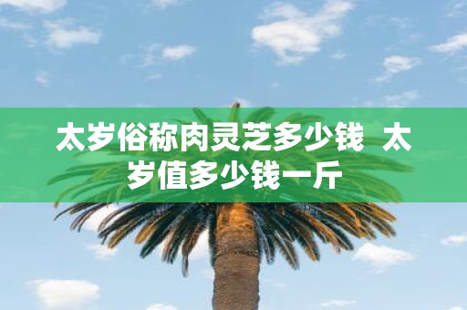 太岁俗称肉灵芝多少钱 太岁值多少钱一斤