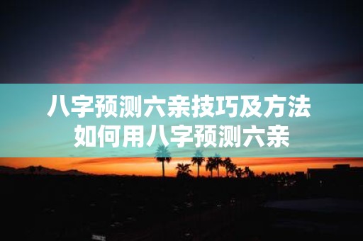 八字预测六亲技巧及方法 如何用八字预测六亲