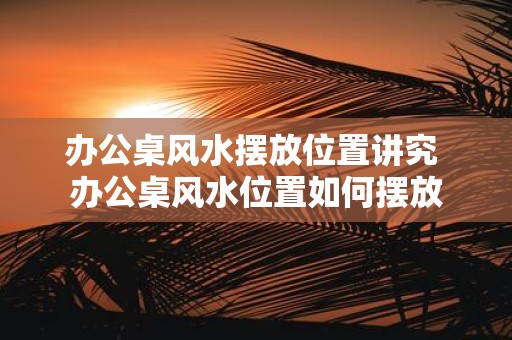 办公桌风水摆放位置讲究 办公桌风水位置如何摆放