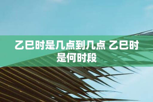 乙巳时是几点到几点 乙巳时是何时段
