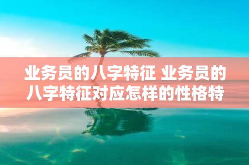 业务员的八字特征 业务员的八字特征对应怎样的性格特点