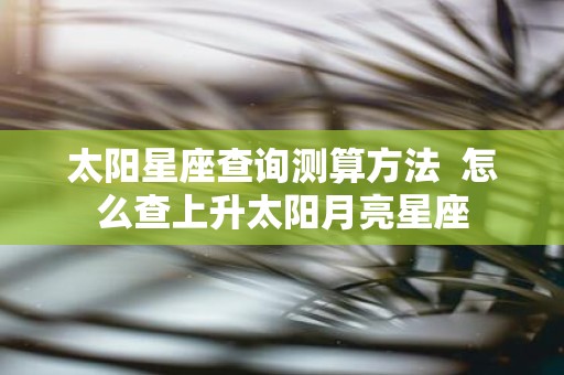太阳星座查询测算方法 怎么查上升太阳月亮星座