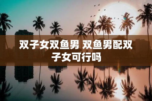 双子女双鱼男 双鱼男配双子女可行吗
