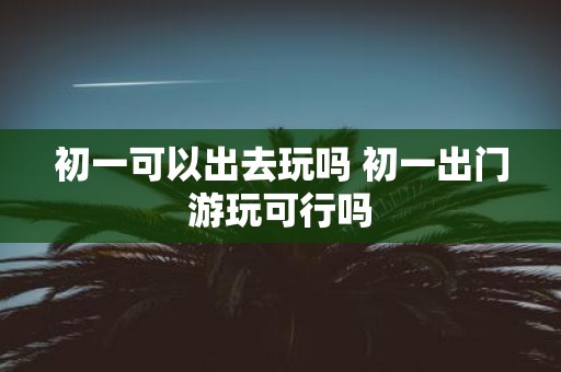 初一可以出去玩吗 初一出门游玩可行吗