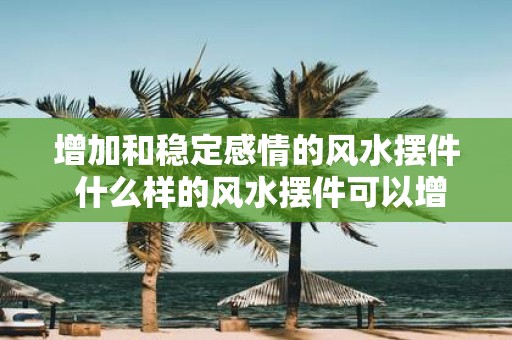增加和稳定感情的风水摆件 什么样的风水摆件可以增加和稳定感情