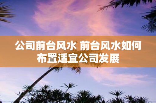 公司前台风水 前台风水如何布置适宜公司发展